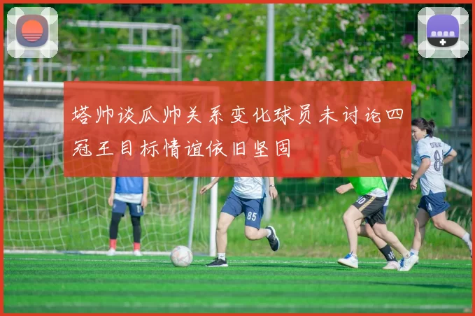 塔帅谈瓜帅关系变化球员未讨论四冠王目标情谊依旧坚固
