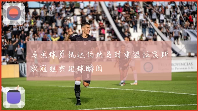 马竞球员抵达伯纳乌时重温拉莫斯欧冠经典进球瞬间
