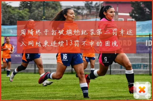 周琦终于打破尴尬纪录第二罚幸运入网结束连续13罚不中的困境