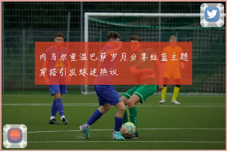 内马尔重温巴萨岁月分享红蓝主题穿搭引发球迷热议