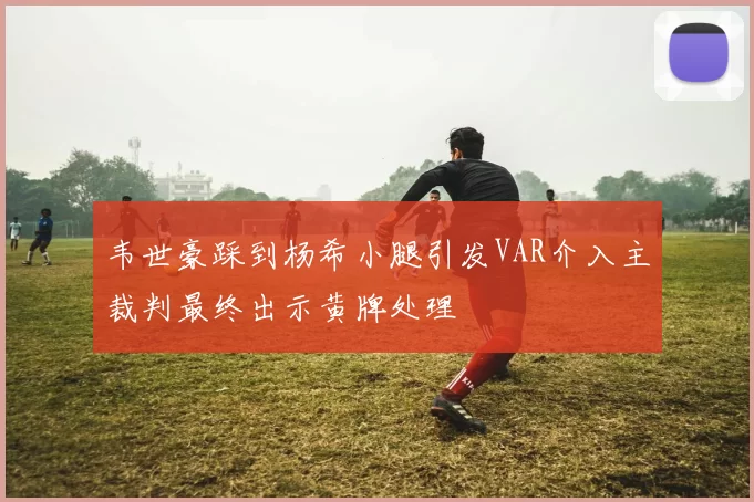 韦世豪踩到杨希小腿引发VAR介入主裁判最终出示黄牌处理